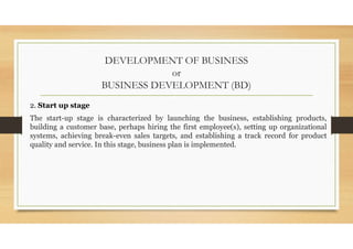 DEVELOPMENT OF BUSINESS
or
BUSINESS DEVELOPMENT (BD)
2. Start up stage
The start-up stage is characterized by launching the business, establishing products,
building a customer base, perhaps hiring the first employee(s), setting up organizational
systems, achieving break-even sales targets, and establishing a track record for product
quality and service. In this stage, business plan is implemented.
 