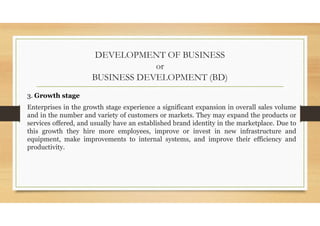 DEVELOPMENT OF BUSINESS
or
BUSINESS DEVELOPMENT (BD)
3. Growth stage
Enterprises in the growth stage experience a significant expansion in overall sales volume
and in the number and variety of customers or markets. They may expand the products or
services offered, and usually have an established brand identity in the marketplace. Due to
this growth they hire more employees, improve or invest in new infrastructure and
equipment, make improvements to internal systems, and improve their efficiency and
productivity.
 