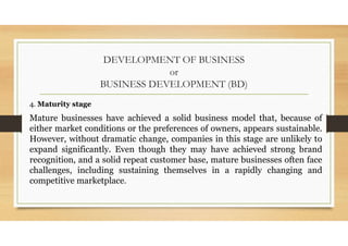 DEVELOPMENT OF BUSINESS
or
BUSINESS DEVELOPMENT (BD)
4. Maturity stage
Mature businesses have achieved a solid business model that, because of
either market conditions or the preferences of owners, appears sustainable.
However, without dramatic change, companies in this stage are unlikely to
expand significantly. Even though they may have achieved strong brand
recognition, and a solid repeat customer base, mature businesses often face
challenges, including sustaining themselves in a rapidly changing and
competitive marketplace.
 