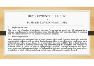 DEVELOPMENT OF BUSINESS
or
BUSINESS DEVELOPMENT (BD)
i. Exploring the idea:
The Latin root of explore is explorare, meanin...