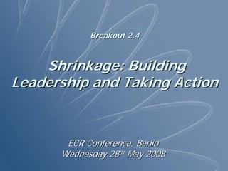 Breakout 2.4


    Shrinkage: Building
Leadership and Taking Action



       ECR Conference, Berlin
      Wednesday 28th May 2008
 