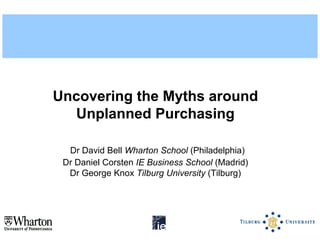 Uncovering the Myths around
  Unplanned Purchasing

  Dr David Bell Wharton School (Philadelphia)
 Dr Daniel Corsten IE Business School (Madrid)
  Dr George Knox Tilburg University (Tilburg)
 