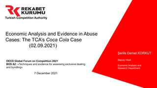 Turkish Competition Authority
Şerife Demet KORKUT
Deputy Head
Economic Analysis and
Research Department
OECD Global Forum on Competition 2021
BOS A2: «Techniques and evidence for assessing exclusive dealing
and bundling»
7 December 2021
Economic Analysis and Evidence in Abuse
Cases: The TCA’s Coca Cola Case
(02.09.2021)
 