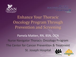 Enhance Your Thoracic Oncology Program Through Prevention and Screening Pamela Matten, RN, BSN, OCN Nurse Navigator Thoracic Oncology Program The Center for Cancer Prevention & Treatment St. Joseph Hospital 