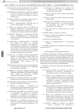 Documento descarregado pelo utilizador Adilson Varela (10.73.102.72) em 23-09-2013 09:30:08.
© Todos os direitos reservados. A cópia ou distribuição não autorizada é proibida.

1268 I SÉRIE — NO 49 «B. O.» DA REPÚBLICA DE CABO VERDE — 20 DE SETEMBRO DE 2013
f) Exercer intervenção conciliatória e de mediação
que lhe seja solicitada nos termos da lei;
g) Implementar uma política de segurança, higiene
e saúde no local de trabalho, de forma a
prevenir a ocorrência de acidentes e doenças
proﬁssionais;
h) Propor medidas de formação proﬁssional, de
emprego e de mercado de emprego;
i) Propor a regulamentação adequada para os
sectores da formação e do emprego;
j) Deﬁnir os objectivos gerais da política de
formação proﬁssional e de emprego, propor
medidas e programas e elaborar os projectos
de diploma e de regulamentação necessários;

1 745000 005433

k) Elaborar indicadores e instrumentos básicos
para o acompanhamento e avaliação das
medidas de política de formação proﬁssional
e de emprego;

u) Participar na elaboração de propostas de
investimento para o sector e acompanhar a
execução dos orçamentos;
v) Propor a criação de centros e pólos de Formação
Proﬁssional;
w) Propor a criação de centros, agências e balcões
de Emprego;
x) Articular com a DGPOG os apoios de natureza
técnico-administrativo de desenvolvimento
de actividades nas áreas da formação
proﬁssional e do emprego;
y) O que mais lhe for cometido por lei ou pelo
Ministro.
3. A DGTE integra os seguintes serviços:
a) Serviço de gestão das políticas de Emprego e
Formação Proﬁssional;
b) Serviço de mediação laboral; e

l) Acompanhar a implementação e a execução
das medidas da política de formação
proﬁssional, de emprego, auto-emprego e
empreendedorismo, coordenar a avaliação da
sua execução e contribuir para a eﬁcácia das
intervenções, recorrendo a estudos de impacto
e outros que visem a melhoria dos sectores da
formação proﬁssional e do emprego;

4. A DGTE é dirigida por um Director-Geral provido
nos termos da lei.

m) Executar os trabalhos técnicos preparatórios
relativos à participação de Cabo Verde nas
sessões da Conferência Internacional do
Trabalho e outros congressos e conferências
internacionais sobre assuntos da sua
especialidade;

1. O Serviço de Emprego e Formação Proﬁssional é o
serviço de apoio técnico relativo à concepção e formulação
de políticas de emprego e formação proﬁssional que visa
assegurar a adequação da formação proﬁssional às realidades do mercado de emprego e a actualização permanente
dos instrumentos necessários às actividades do Ministério
relacionadas com a procura da empregabilidade.

n) Proceder aos estudos preparatórios da ratiﬁcação
de convenções aprovadas pela Conferência
Internacional do Trabalho;

2. Compete ao Serviço de Formação Proﬁssional, designadamente:

o) Elaborar os relatórios periódicos exigidos pela
Organização Internacional do Trabalho solicitando,
para o efeito, aos serviços ou entidades
competentes os elementos necessários;
p) Acreditar as entidades formadoras, os centros e
estabelecimentos de formação proﬁssional;
q) Inspeccionar as actividades técnicas dos Centros,
Agências e Balcões de Emprego;
r)

Proceder à pesquisa e tratamento de
documentação e informação técnica nas áreas
da formação proﬁssional e do emprego;

s) Desenvolver actividades que contribuam para
a consolidação das políticas de formação
proﬁssional e emprego, em especial a
promoção de actividades de investigação no
âmbito da formação proﬁssional e do emprego;
t) Acompanhar os trabalhos decorrentes das
acções de cooperação internacional relativos
aos sectores da formação proﬁssional e do
emprego;
https://kiosk.incv.cv

c) Serviço de Regulamentação e Concertação
Laboral.

Artigo 21.º
Serviço de Emprego e Formação Proﬁssional

a) Conceber medidas que tenham em vista a
adequação da formação proﬁssional às
necessidades sociais e económicas do país;
b) Conceber, em articulação com os parceiros
sociais, medidas de política com vista a suprir
as necessidades de formação de mão-de-obra
qualiﬁcada e atenuar os desequilíbrios do
mercado de formação proﬁssional a nível
nacional, regional e local;
c) Preparar medidas de política de fomento e apoio
a iniciativas que conduzam à criação de postos
de trabalho, em unidades empresariais e ou
de serviços já existentes ou que possam ser
promovidas através de incentivos especiais;
d)

Gizar, em colaboração com os demais
departamentos, programas especíﬁcos com
vista a criar emprego no seio de grupos-alvo
identiﬁcados com manifesta diﬁculdade de
acesso e ou inserção no mercado de trabalho;

e) Conceber medidas de política de fomento
e apoio a iniciativas que conduzam à
F19C7E33-AC50-488C-8EB9-E73B8F401829

 