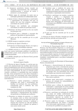 Documento descarregado pelo utilizador Adilson Varela (10.73.102.72) em 23-09-2013 09:30:08.
© Todos os direitos reservados. A cópia ou distribuição não autorizada é proibida.

1270 I SÉRIE — NO 49 «B. O.» DA REPÚBLICA DE CABO VERDE — 20 DE SETEMBRO DE 2013
h) Assegurar assistência técnica visando um
adequado funcionamento das instituições,
estabelecimentos e serviços do sector e
promover a sua ﬁscalização;

d) Contribuir para a melhoria do acesso das
famílias aos serviços sociais de base, em
complementaridade e parceria com as diferentes
instituições e organizações intervenientes;

i) Deﬁnir regras de articulação do sector com as
instituições particulares de solidariedade social;

e) Contribuir e participar em estudos e projectos
visando a análise e o diagnóstico dos
problemas que afectam as famílias com
vista a identiﬁcação e perspectivação de
formas mais adequadas de intervenção, em
articulação com a DGPOG e outras estruturas
vocacionadas;

j) Apoiar técnica e ﬁnanceiramente as instituições
e organizações da sociedade civil que, no
âmbito dos seus ﬁns próprios, prossigam
actividades de carácter social;
k)

Cooperar com entidades que prossigam
actividades no âmbito da protecção social;

l) Participar, da forma prevista na lei, nas acções
de protecção civil;
m) Contribuir para a deﬁnição e execução das
políticas de igualdade de oportunidades;
n) O mais que lhe for cometido por lei ou pelo
Ministro.
2. A DGSS integra os seguintes serviços:
a) O Serviço de Apoio à Família; e

1 745000 005433

b) O Serviço de Emancipação Social e de Apoio a
Pessoas com necessidades especiais;
3. A DGSS articula-se a nível nacional, regional e
local com outras instituições públicas e privadas de
solidariedade social, numa perspectiva de parceria e
complementaridade.
4. A DGSS é dirigida por um Director-Geral, provido
nos termos da lei.
Artigo 25.º
Serviço de Apoio à Família

1. O Serviço de Apoio à Família, é o serviço que responde pela implementação das medidas direccionadas
para as problemáticas que afectam as famílias e os seus
membros, em particular as que se encontram em situação
de maior vulnerabilidade, de risco ou exclusão social,
visando a melhoria e a qualidade das suas condições
de vida, numa perspectiva de uma plena integração e
inserção sociais, em articulação com outros parceiros
sociais que intervêm no mesmo domínio, competindo-lhe,
nomeadamente:
a) Promover e apoiar programas e projectos
integrados que visem o envolvimento das
famílias na resolução dos seus problemas,
contribuindo para a melhoria das suas
condições de vida;
b) Apoiar e incentivar outras instituições e parceiros
no desenvolvimento de actividades visando a
capacitação e empoderamento das famílias,
em particular as cheﬁadas por mulheres;
c) Fomentar as relações de parceria e a criação
de sinergias entre os vários intervenientes
que actuam na área da protecção social, por
forma a optimizar recursos e melhorar o
impacto das respostas na vida das famílias,
contribuindo para a redução da pobreza e
uma maior coesão social;
https://kiosk.incv.cv

f) Assegurar apoio social e económico às pessoas em
situação de extrema pobreza e vulnerabilidade
e os potencialmente em risco;
g) O mais que lhe for cometido por lei ou pelo
Ministro.
2. O Serviço de Apoio à Família é dirigido por um Director de Serviço, provido nos termos da lei
Artigo 26.º
Serviço de Emancipação Social e de Apoio a Pessoas com
Necessidades Especiais

1. O Serviço de Emancipação Social e de Apoio a
Pessoas com Necessidades Especiais é o serviço que
responde pela promoção e implementação de medidas
direccionadas à emancipação e verticalização dos grupos
mais desfavorecidos ou em risco de pobreza ou que apresentam necessidades especiais, de modo a garantir-lhes
um atendimento especializado e a igualdade de oportunidades, contribuindo para a sua plena realização e
integração sociais.
2. Compete ao Serviço de Estratégia de Emancipação
Social, nomeadamente:
a) Promover o desenvolvimento de iniciativas e
programas que visem a inserção das pessoas
com necessidades especiais, tendo em vista a
melhoria das condições e da qualidade de vida
dos grupos alvo, em articulação com outras
instituições que intervêm nesse domínio;
b) Propor e desenvolver programa e projectos de
luta contra a pobreza;
c) Assegurar apoio psico-social e económico às
pessoas em situação de vulnerabilidade e
potencialmente em risco;
d) Contribuir para o reforço da capacidade das
instituições e organizações do sector público
e privado que desenvolvem acções a favor das
pessoas com necessidades especiais;
e) Promover e participar na realização de estudos
que visem um melhor conhecimento das
problemáticas que afectam as pessoas com
necessidades especiais no sentido de se
identiﬁcar respostas especíﬁcas às mesmas;
f) Promover acções de formação e capacitação
técnico-proﬁssional, por forma a garantir
uma intervenção especializada e a prestação
de serviços de qualidade aos grupos alvo;
F19C7E33-AC50-488C-8EB9-E73B8F401829

 
