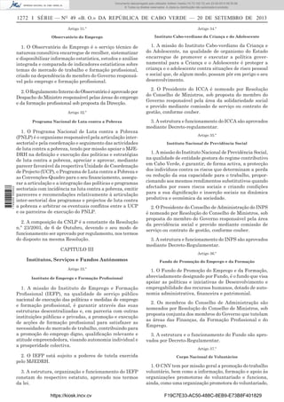 Documento descarregado pelo utilizador Adilson Varela (10.73.102.72) em 23-09-2013 09:30:08.
© Todos os direitos reservados. A cópia ou distribuição não autorizada é proibida.

1272 I SÉRIE — NO 49 «B. O.» DA REPÚBLICA DE CABO VERDE — 20 DE SETEMBRO DE 2013
Artigo 31.º

Artigo 34.º

Observatório do Emprego

Instituto Cabo-verdiano da Criança e do Adolescente

1. O Observatório do Emprego é o serviço técnico de
natureza consultiva encarregue de recolher, sistematizar
e disponibilizar informação estatística, estudos e análise
integrada e comparada de indicadores estatísticos sobre
temas do mercado de trabalho e formação proﬁssional,
criado na dependência do membro do Governo responsável pelo emprego e formação proﬁssional.

1. A missão do Instituto Cabo-verdiano da Criança e
do Adolescente, na qualidade de organismo do Estado
encarregue de promover e executar a política governamental para a Criança e o Adolescente é proteger a
criança e o adolescente contra situações de risco pessoal
e social que, de algum modo, possam pôr em perigo o seu
desenvolvimento.

2. O Regulamento Interno do Observatório é aprovado por
Despacho do Ministro responsável pelas áreas do emprego
e da formação proﬁssional sob proposta da Direcção.
Artigo 32.º

1 745000 005433

Programa Nacional de Luta contra a Pobreza

1. O Programa Nacional de Luta contra a Pobreza
(PNLP) é o organismo responsável pela articulação intersectorial e pela coordenação e seguimento das actividades
de luta contra a pobreza, tendo por missão apoiar o MJEDRH na deﬁnição e execução das politicas e estratégias
de luta contra a pobreza, apreciar e aprovar, mediante
parecer favorável da respectiva Unidade de Coordenação
de Projecto (UCP), o Programa de Luta contra a Pobreza e
as Convenções-Quadro para o seu ﬁnanciamento, assegurar a articulação e a integração das políticas e programas
sectoriais com incidência na luta contra a pobreza, emitir
pareceres e recomendações relativamente à articulação
inter-sectorial dos programas e projectos de luta contra
a pobreza e arbitrar os eventuais conﬂitos entre a UCP
e os parceiros de execução do PNLP.
2. A composição da CNLP é a constante da Resolução
n.º 23/2003, de 6 de Outubro, devendo o seu modo de
funcionamento ser aprovado por regulamento, nos termos
do disposto na mesma Resolução.
CAPITULO III
Institutos, Serviços e Fundos Autónomos
Artigo 33.º
Instituto de Emprego e Formação Proﬁssional

1. A missão do Instituto de Emprego e Formação
Proﬁssional (IEFP), na qualidade de serviço público
nacional de execução das políticas e medidas de emprego
e formação proﬁssional, é garantir através das suas
estruturas descentralizadas e, em parceria com outras
instituições públicas e privadas, a promoção e execução
de acções de formação proﬁssional para satisfazer as
necessidades do mercado de trabalho, contribuindo para
a promoção do emprego digno, qualiﬁcação relevante e
atitude empreendedora, visando autonomia individual e
a prosperidade colectiva.
2. O IEFP está sujeito a poderes de tutela exercida
pelo MJEDRH.
3. A estrutura, organização e funcionamento do IEFP
constam do respectivo estatuto, aprovado nos termos
da lei.
https://kiosk.incv.cv

2. O Presidente do ICCA é nomeado por Resolução
do Conselho de Ministros, sob proposta do membro do
Governo responsável pela área da solidariedade social
e provido mediante comissão de serviço ou contrato de
gestão, conforme couber.
3. A estrutura e funcionamento do ICCA são aprovados
mediante Decreto-regulamentar.
Artigo 35.º
Instituto Nacional de Previdência Social

1. A missão do Instituto Nacional de Previdência Social,
na qualidade de entidade gestora do regime contributivo
em Cabo Verde, é garantir, de forma activa, a protecção
dos indivíduos contra os riscos que determinam a perda
ou redução da sua capacidade para o trabalho, proporcionando aos mesmos rendimentos substitutivos quando
afectados por esses riscos sociais e criando condições
para a sua digniﬁcação e inserção sociais na dinâmica
produtiva e económica da sociedade.
2. O Presidente do Conselho de Administração do INPS
é nomeado por Resolução do Conselho de Ministros, sob
proposta do membro do Governo responsável pela área
da previdência social e provido mediante comissão de
serviço ou contrato de gestão, conforme couber.
3. A estrutura e funcionamento do INPS são aprovados
mediante Decreto-Regulamentar.
Artigo 36.º
Fundo de Promoção do Emprego e da Formação

1. O Fundo de Promoção do Emprego e da Formação,
abreviadamente designado por Fundo, é o fundo que visa
apoiar as políticas e iniciativas de Desenvolvimento e
empregabilidade dos recursos humanos, dotado de autonomia administrativa, ﬁnanceira e patrimonial.
2. Os membros do Conselho de Administração são
nomeados por Resolução do Conselho de Ministros, sob
proposta conjunta dos membros do Governo que tutelam
as áreas das Finanças, da Formação Proﬁssional e do
Emprego.
3. A estrutura e o funcionamento do Fundo são aprovados por Decreto-Regulamentar.
Artigo 37.º
Corpo Nacional de Voluntários

1. O CNV tem por missão geral a promoção do trabalho
voluntário, bem como a informação, formação e apoio às
organizações promotoras do voluntariado e funciona,
ainda, como uma organização promotora do voluntariado,
F19C7E33-AC50-488C-8EB9-E73B8F401829

 
