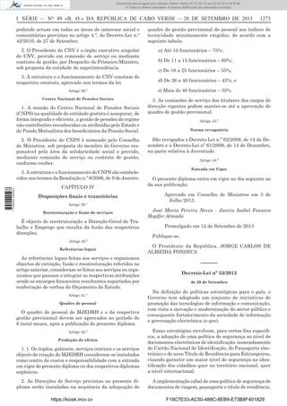 Documento descarregado pelo utilizador Adilson Varela (10.73.102.72) em 23-09-2013 09:30:08.
© Todos os direitos reservados. A cópia ou distribuição não autorizada é proibida.

I SÉRIE — NO 49 «B. O.» DA REPÚBLICA DE CABO VERDE — 20 DE SETEMBRO DE 2013
podendo actuar em todas as áreas de interesse social e
comunitárias previstas no artigo 4.º, do Decreto-Lei n.º
42/2010, de 27 de Setembro.
2. O Presidente do CNV é o órgão executivo singular
do CNV, provido em comissão de serviço ou mediante
contrato de gestão, por Despacho do Primeiro-Ministro,
sob proposta da entidade de superintendência.
3. A estrutura e o funcionamento do CNV constam do
respectivo estatuto, aprovado nos termos da lei.
Artigo 38.º
Centro Nacional de Pensões Sociais

1. A missão do Centro Nacional de Pensões Sociais
(CNPS) na qualidade de entidade gestora é assegurar, de
forma integrada e eﬁciente, a gestão de pensões do regime
não contributivo reconhecidas ou atribuídas pelo Estado e
do Fundo Mutualista dos beneﬁciários da Pensão Social.
2. O Presidente do CNPS é nomeado pelo Conselho
de Ministros, sob proposta do membro do Governo responsável pela área da solidariedade social e provido,
mediante comissão de serviço ou contrato de gestão,
conforme couber.

1 745000 005433

3. A estrutura e o funcionamento do CNPS são estabelecidos nos termos da Resolução n.º 6/2006, de 9 de Janeiro.
CAPÍTULO IV
Disposições ﬁnais e transitórias
Artigo 39.º
Reestruturação e fusão de serviços

É objecto de reestruturação a Direcção-Geral do Trabalho e Emprego que resulta da fusão das respectivas
direcções.
Artigo 40.º
Referências legais

As referências legais feitas aos serviços e organismos
objectos de extinção, fusão e reestruturação referidos no
artigo anterior, consideram-se feitos aos serviços ou organismos que passam a integrar as respectivas atribuições
sendo os encargos ﬁnanceiros resultantes suportados por
reafectação de verbas do Orçamento do Estado.
Artigo 41.º
Quadro de pessoal

O quadro do pessoal do MJEDRH e o da respectiva
gestão previsional devem ser aprovados no período de
6 (seis) meses, após a publicação do presente diploma.

1273

quadro de gestão previsional do pessoal aos índices de
tecnicidade minimamente exigidos, de acordo com a
seguinte tabela:
a) Até 10 funcionários – 75%;
b) De 11 a 15 funcionários – 60%;
c) De 16 a 25 funcionários – 55%;
d) De 26 a 40 funcionários – 45%; e
e) Mais de 40 funcionários – 35%.
3. As comissões de serviço dos titulares dos cargos de
direcção vigentes podem manter-se até a aprovação do
quadro de gestão previsional.
Artigo 43.º
Norma revogatória

São revogados o Decreto-Lei n.º 62/2009, de 14 de Dezembro e o Decreto-Lei nº 61/2009, de 14 de Dezembro,
na parte relativa à Juventude.
Artigo 44.º
Entrada em Vigor

O presente diploma entra em vigor no dia seguinte ao
da sua publicação.
Aprovado em Conselho de Ministros em 3 de
Julho 2013.
José Maria Pereira Neves - Janira Isabel Fonseca
Hopffer Almada
Promulgado em 12 de Setembro de 2013
Publique-se.
O Presidente da República, JORGE CARLOS DE
ALMEIDA FONSECA

––––––
Decreto-Lei nº 33/2013
de 20 de Setembro

Na deﬁnição de políticas estratégicas para o país, o
Governo tem adoptado um conjunto de iniciativas de
promoção das tecnologias de informação e comunicação,
com vista a inovação e modernização do sector público e
consequente fortalecimento da sociedade de informação
e governação electrónica (e-gov).

1. 1. Os órgãos, gabinete, serviços centrais e os serviços
objecto de criação do MJEDRH consideram-se instalados
como centro de custos e responsabilidade com a entrada
em vigor do presente diploma ou dos respectivos diplomas
orgânicos.

Essas estratégias envolvem, para certos ﬁns especíﬁcos, a adopção de uma política de segurança ao nível de
documentos electrónicos de identiﬁcação, nomeadamente
do Cartão Nacional de Identiﬁcação, do Passaporte electrónico e do novo Título de Residência para Estrangeiros,
visando garantir um maior nível de segurança na identiﬁcação dos cidadãos quer no território nacional, quer
a nível internacional.

2. As Direcções de Serviço previstas no presente diploma serão instaladas na sequência da adequação do

A implementação cabal de uma política de segurança de
documentos de viagem, passaporte e título de residência,

Artigo 42.º
Produção de efeitos

https://kiosk.incv.cv

F19C7E33-AC50-488C-8EB9-E73B8F401829

 