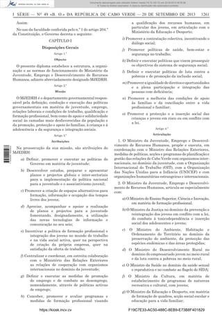 Documento descarregado pelo utilizador Adilson Varela (10.73.102.72) em 23-09-2013 09:30:08.
© Todos os direitos reservados. A cópia ou distribuição não autorizada é proibida.

I SÉRIE — NO 49 «B. O.» DA REPÚBLICA DE CABO VERDE — 20 DE SETEMBRO DE 2013
Assim:

a qualiﬁcação dos recursos humanos, em
particular dos jovens, em articulação com o
Ministério da Educação e Desporto;

No uso da faculdade conferida pelo n.º 1 do artigo 204.º
da Constituição, o Governo decreta o seguinte:
CAPÍTULO I
Disposições Gerais
Artigo 1.º
Objecto

O presente diploma estabelece a estrutura, a organização e as normas de funcionamento do Ministério da
Juventude, Emprego e Desenvolvimento de Recursos
Humanos, adiante abreviadamente designado MJEDRH.
Artigo 2.º
Missão

O MJEDRH é o departamento governamental responsável pela deﬁnição, condução e execução das políticas
governamentais em matéria de juventude, emprego,
relações laborais e condições de trabalho, qualiﬁcação e
formação proﬁssional, bem como do apoio e solidariedade
social às camadas mais desfavorecidas da população e
da promoção, protecção e apoio às famílias, à criança e à
adolescência e da segurança e integração sociais.

1261

i) Promover a contratação colectiva, incentivando o
diálogo social;
j) Promover políticas de saúde, bem-estar e
segurança no trabalho;
k) Deﬁnir e executar políticas que visem prosseguir
os objectivos do sistema de segurança social;
l) Deﬁnir e executar políticas de luta contra a
pobreza e de promoção da inclusão social;
m) Promover a igualdade de direitos e oportunidades
e a plena participação e integração das
pessoas com deﬁciência;
n) Promover a melhoria das condições de apoio
às famílias e da conciliação entre a vida
proﬁssional e familiar;
o) Promover a protecção e a inserção social das
crianças e jovens em risco ou em conﬂito com
a lei.
Artigo 4.º
Articulação

Atribuições
1 745000 005433

Artigo 3.º

1. O Ministro da Juventude, Emprego e Desenvolvimento de Recursos Humanos, propõe e executa, em
coordenação com o Ministro das Relações Exteriores,
medidas de políticas, acções e programas de planiﬁcação e
gestão das relações de Cabo Verde com organismos internacionais, no domínio da juventude, com a Organização
Internacional do Trabalho (OIT), com a Organização
das Nações Unidas para a Infância (UNICEF) e com
organizações humanitárias estrangeiras e internacionais.

Na prossecução da sua missão, são atribuições do
MJEDRH:
a) Deﬁnir, promover e executar as políticas do
Governo em matéria de juventude;
b) Desenvolver estudos, preparar e apresentar
planos e projectos globais e inter-sectoriais
para a implementação da política nacional
para a juventude e o associativismo juvenil;
c) Promover a criação de espaços alternativos para
formação, informação e ocupação dos tempos
livres dos jovens;
d) Apreciar, acompanhar e apoiar a realização
de planos e projectos para a juventude
fomentando, designadamente, a utilização
das novas tecnologias de informação e
comunicação no seu seio;
e) Incentivar a política de formação proﬁssional e
integração dos jovens no mundo do trabalho
e na vida social activa, quer na perspectiva
de criação da própria empresa, quer na
satisfação da oferta de trabalho;
f) Centralizar e coordenar, em estreita colaboração
com o Ministério das Relações Exteriores
as relações de cooperação com organismos
internacionais no domínio da juventude;
g) Deﬁnir e executar as medidas de promoção
do emprego e de combate ao desemprego,
nomeadamente, através de políticas activas
de emprego;
h) Conceber, promover e avaliar programas e
medidas de formação proﬁssional visando
https://kiosk.incv.cv

2. O Ministro da Juventude, Emprego e Desenvolvimento de Recursos Humanos, articula-se especialmente
com:
a) O Ministro do Ensino Superior, Ciência e Inovação,
em matéria de formação proﬁssional.
b) O Ministro da Justiça no domínio da prevenção e
reintegração dos jovens em conﬂito com a lei,
do combate à toxicodependência e inserção
social dos adolescentes e jovens;
c)

O Ministro do Ambiente, Habitação e
Ordenamento do Território no domínio da
preservação do ambiente, da protecção das
espécies endémicas e das áreas protegidas;

d) O Ministro do Desenvolvimento Rural no
domínio do empresariado jovem no meio rural
e da luta contra a pobreza no meio rural;
e) O Ministro da Saúde no domínio da saúde sexual
e reprodutiva e no combate ao ﬂagelo do SIDA;
f) O Ministro da Cultura, em matéria de
estabelecimento de programas de natureza
recreativa e cultural, com jovens;
g) O Ministro da Educação e Desporto, em matéria
de formação de quadros, acção social escolar e
educação para a vida familiar;
F19C7E33-AC50-488C-8EB9-E73B8F401829

 