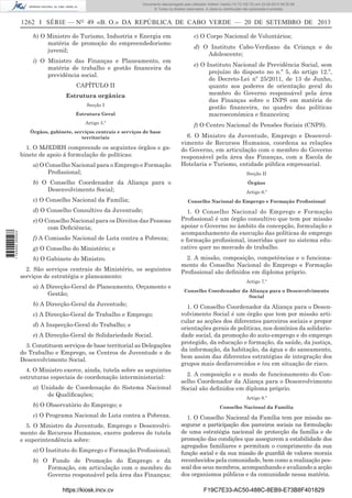 Documento descarregado pelo utilizador Adilson Varela (10.73.102.72) em 23-09-2013 09:30:08.
© Todos os direitos reservados. A cópia ou distribuição não autorizada é proibida.

1262 I SÉRIE — NO 49 «B. O.» DA REPÚBLICA DE CABO VERDE — 20 DE SETEMBRO DE 2013
h) O Ministro do Turismo, Industria e Energia em
matéria de promoção do empreendedorismo
juvenil;
i) O Ministro das Finanças e Planeamento, em
matéria de trabalho e gestão ﬁnanceira da
previdência social.
CAPÍTULO II
Estrutura orgânica
Secção I
Estrutura Geral
Artigo 5.º
Órgãos, gabinete, serviços centrais e serviços de base
territoriais

1. O MJEDRH compreende os seguintes órgãos e gabinete de apoio á formulação de políticas:
a) O Conselho Nacional para o Emprego e Formação
Proﬁssional;
b) O Conselho Coordenador da Aliança para o
Desenvolvimento Social;
c) O Conselho Nacional da Família;

1 745000 005433

d) O Conselho Consultivo da Juventude;
e) O Conselho Nacional para os Direitos das Pessoas
com Deﬁciência;
f) A Comissão Nacional de Luta contra a Pobreza;
g) O Conselho do Ministério; e
h) O Gabinete do Ministro.
2. São serviços centrais do Ministério, os seguintes
serviços de estratégia e planeamento:
a) A Direcção-Geral de Planeamento, Orçamento e
Gestão;
b) A Direcção-Geral da Juventude;
c) A Direcção-Geral de Trabalho e Emprego;
d) A Inspecção-Geral do Trabalho; e
e) A Direcção-Geral de Solidariedade Social.
3. Constituem serviços de base territorial as Delegações
do Trabalho e Emprego, os Centros de Juventude e de
Desenvolvimento Social.
4. O Ministro exerce, ainda, tutela sobre as seguintes
estruturas especiais de coordenação interministerial:
a) Unidade de Coordenação do Sistema Nacional
de Qualiﬁcações;
b) O Observatório do Emprego; e
c) O Programa Nacional de Luta contra a Pobreza.
5. O Ministro da Juventude, Emprego e Desenvolvimento de Recursos Humanos, exerce poderes de tutela
e superintendência sobre:
a) O Instituto do Emprego e Formação Proﬁssional;
b) O Fundo de Promoção do Emprego e da
Formação, em articulação com o membro do
Governo responsável pela área das Finanças;
https://kiosk.incv.cv

c) O Corpo Nacional de Voluntários;
d) O Instituto Cabo-Verdiano da Criança e do
Adolescente;
e) O Instituto Nacional de Previdência Social, sem
prejuízo do disposto no n.º 5, do artigo 12.º,
do Decreto-Lei nº 25/2011, de 13 de Junho,
quanto aos poderes de orientação geral do
membro do Governo responsável pela área
das Finanças sobre o INPS em matéria de
gestão ﬁnanceira, no quadro das políticas
macroeconómica e ﬁnanceira;
f) O Centro Nacional de Pensões Sociais (CNPS).
6. O Ministro da Juventude, Emprego e Desenvolvimento de Recursos Humanos, coordena as relações
do Governo, em articulação com o membro do Governo
responsável pela área das Finanças, com a Escola de
Hotelaria e Turismo, entidade pública empresarial.
Secção II
Órgãos
Artigo 6.º
Conselho Nacional do Emprego e Formação Proﬁssional

1. O Conselho Nacional do Emprego e Formação
Proﬁssional é um órgão consultivo que tem por missão
apoiar o Governo no âmbito da concepção, formulação e
acompanhamento da execução das políticas de emprego
e formação proﬁssional, inseridas quer no sistema educativo quer no mercado de trabalho.
2. A missão, composição, competências e o funcionamento do Conselho Nacional do Emprego e Formação
Proﬁssional são deﬁnidos em diploma próprio.
Artigo 7.º
Conselho Coordenador da Aliança para o Desenvolvimento
Social

1. O Conselho Coordenador da Aliança para o Desenvolvimento Social é um órgão que tem por missão articular as acções dos diferentes parceiros sociais e propor
orientações gerais de politicas, nos domínios da solidariedade social, da promoção do auto-emprego e do emprego
protegido, da educação e formação, da saúde, da justiça,
da informação, da habitação, da água e do saneamento,
bem assim das diferentes estratégias de integração dos
grupos mais desfavorecidos e /ou em situação de risco.
2. A composição e o modo de funcionamento do Conselho Coordenador da Aliança para o Desenvolvimento
Social são deﬁnidos em diploma próprio.
Artigo 8.º
Conselho Nacional da Família

1. O Conselho Nacional da Família tem por missão assegurar a participação dos parceiros sociais na formulação
de uma estratégia nacional de protecção da família e de
promoção das condições que assegurem a estabilidade dos
agregados familiares e permitam o cumprimento da sua
função social e da sua missão de guardiã de valores morais
reconhecidos pela comunidade, bem como a realização pessoal dos seus membros, acompanhando e avaliando a acção
dos organismos públicos e da comunidade nessa matéria.
F19C7E33-AC50-488C-8EB9-E73B8F401829

 