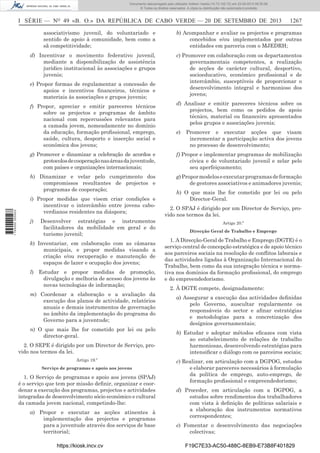 Documento descarregado pelo utilizador Adilson Varela (10.73.102.72) em 23-09-2013 09:30:08.
© Todos os direitos reservados. A cópia ou distribuição não autorizada é proibida.

I SÉRIE — NO 49 «B. O.» DA REPÚBLICA DE CABO VERDE — 20 DE SETEMBRO DE 2013

1267

associativismo juvenil, do voluntariado e
sentido de apoio à comunidade, bem como a
sã competitividade;

b) Acompanhar e avaliar os projectos e programas
concebidos e/ou implementados por outras
entidades em parceria com o MJEDRH;

d) Incentivar o movimento federativo juvenil,
mediante a disponibilização de assistência
jurídico institucional às associações e grupos
juvenis;

c) Promover em colaboração com os departamentos
governamentais competentes, a realização
de acções de carácter cultural, desportivo,
socioeducativo, económico proﬁssional e de
intercâmbio, susceptíveis de proporcionar o
desenvolvimento integral e harmonioso dos
jovens;

e) Propor formas de regulamentar a concessão de
apoios e incentivos ﬁnanceiros, técnicos e
materiais às associações e grupos juvenis;
f) Propor, apreciar e emitir pareceres técnicos
sobre os projectos e programas de âmbito
nacional com repercussões relevantes para
a camada jovem, nomeadamente no domínio
da educação, formação proﬁssional, emprego,
saúde, cultura, desporto e inserção social e
económica dos jovens;

d) Analisar e emitir pareceres técnicos sobre os
projectos, bem como os pedidos de apoio
técnico, material ou ﬁnanceiro apresentados
pelos grupos e associações juvenis;
e)

Promover e executar acções que visam
incrementar a participação activa dos jovens
no processo de desenvolvimento;

f) Propor e implementar programas de mobilização
cívica e de voluntariado juvenil e zelar pelo
seu aperfeiçoamento;

h) Dinamizar e velar pelo cumprimento dos
compromissos resultantes de projectos e
programas de cooperação;

1 745000 005433

g) Promover e dinamizar a celebração de acordos e
protocolos de cooperação nas áreas da juventude,
com países e organizações internacionais;

g) Propor modelos e executar programas de formação
de gestores associativos e animadores juvenis;

i) Propor medidas que visem criar condições e
incentivar o intercâmbio entre jovens caboverdianos residentes na diáspora;
j)

Desenvolver estratégias e instrumentos
facilitadores da mobilidade em geral e do
turismo juvenil;

k) Inventariar, em colaboração com as câmaras
municipais, e propor medidas visando a
criação e/ou recuperação e manutenção de
espaços de lazer e ocupação dos jovens;
l) Estudar e propor medidas de promoção,
divulgação e melhoria de acesso dos jovens às
novas tecnologias de informação;
m) Coordenar a elaboração e a avaliação da
execução dos planos de actividade, relatórios
anuais e demais instrumentos de governação
no âmbito da implementação do programa do
Governo para a juventude;
n) O que mais lhe for cometido por lei ou pelo
director-geral.
2. O SEPE é dirigido por um Director de Serviço, provido nos termos da lei.
Artigo 19.º
Serviço de programas e apoio aos jovens

1. O Serviço de programas e apoio aos jovens (SPAJ)
é o serviço que tem por missão deﬁnir, organizar e coordenar a execução dos programas, projectos e actividades
integradas de desenvolvimento sócio económico e cultural
da camada jovem nacional, competindo-lhe:
a) Propor e executar as acções atinentes à
implementação dos projectos e programas
para a juventude através dos serviços de base
territorial;
https://kiosk.incv.cv

h) O que mais lhe for cometido por lei ou pelo
Director-Geral.
2. O SPAJ é dirigido por um Director de Serviço, provido nos termos da lei.
Artigo 20.º
Direcção Geral de Trabalho e Emprego

1. A Direcção-Geral de Trabalho e Emprego (DGTE) é o
serviço central de concepção estratégica e de apoio técnico
aos parceiros sociais na resolução de conﬂitos laborais e
das actividades ligadas à Organização Internacional do
Trabalho, bem como da sua integração técnica e normativa nos domínios da formação proﬁssional, do emprego
e do empreendedorismo.
2. À DGTE compete, designadamente:
a) Assegurar a execução das actividades deﬁnidas
pelo Governo, auscultar regularmente os
responsáveis do sector e aﬁnar estratégias
e metodologias para a concretização dos
desígnios governamentais;
b) Estudar e adoptar métodos eﬁcazes com vista
ao estabelecimento de relações de trabalho
harmoniosas, desenvolvendo estratégias para
intensiﬁcar o diálogo com os parceiros sociais;
c) Realizar, em articulação com a DGPOG, estudos
e elaborar pareceres necessários à formulação
da política de emprego, auto-emprego, de
formação proﬁssional e empreendedorismo;
d) Proceder, em articulação com a DGPOG, a
estudos sobre rendimentos dos trabalhadores
com vista à deﬁnição de políticas salariais e
a elaboração dos instrumentos normativos
correspondentes;
e) Fomentar o desenvolvimento das negociações
colectivas;
F19C7E33-AC50-488C-8EB9-E73B8F401829

 