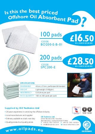Is this the best priced
Offshore Oil Absorbent P

100 pads
CODE:

BO200-E-B-01

200 pads
CODE:

SPC200-E

ad

£16.50
VAT & DELIVERY NOT INCLUDED

£28.50
VAT & DELIVERY NOT INCLUDED

SPECIFICATIONS
DIMENSIONS

41cm x 51cm, perforated & bonded

WEIGHT

Lightweight (190gsm)

ABSORBENCY

0.8 Litres per pad

PACK QUANTITY 100 or 200 pads per pack

Supplied by Oil Technics Ltd
• 26 years experience in servicing the offshore industry
• Local manufacturer and supplier
• Delivery available ex stock next day
• Quality products at quality prices

w w w. o

Oil Technics Ltd

Linton Business Park, Gourdon
Aberdeenshire, Scotland UK DD10 0NH
T +44 (0) 1561 361515 F +44 (0) 1561 361001
E info@oiltechnics.com W www.oiltechnics.com

ilpads.eu

?

 