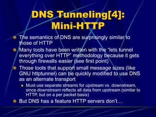 DNS Tunneling[4]:
Mini-HTTP
The semantics of DNS are surprisingly similar to
those of HTTP
Many tools have been written with the “lets tunnel
everything over HTTP” methodology because it gets
through firewalls easier (see first point)
Those tools that support small message sizes (like
GNU httptunnel) can be quickly modified to use DNS
as an alternate transport
 Must use separate streams for upstream vs. downstream,
since downstream reflects all data from upstream (similar to
HTTP, but on a per packet basis)
But DNS has a feature HTTP servers don’t…
 