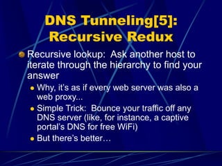 DNS Tunneling[5]:
Recursive Redux
Recursive lookup: Ask another host to
iterate through the hierarchy to find your
answer
 Why, it’s as if every web server was also a
web proxy...
 Simple Trick: Bounce your traffic off any
DNS server (like, for instance, a captive
portal’s DNS for free WiFi)
 But there’s better…
 