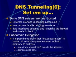 DNS Tunneling[6]:
Set em up…
Some DNS servers are dual hosted
 External interface is sending names out
 Internal interface is bringing names in
 Two interfaces because one is behind the firewall
and one is in front
Subdomain Delegation
 It is possible to claim that “foo.doxpara.com” is
hosted at an arbitrary name server with an
arbitrary IP address
 …even if you yourself can’t route to that address…
 …someone else can…
 