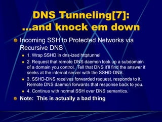 DNS Tunneling[7]:
…and knock em down
Incoming SSH to Protected Networks via
Recursive DNS
 1. Wrap SSHD in dns-ized httptunnel
 2. Request that remote DNS daemon look up a subdomain
of a domain you control. Tell that DNS it’ll find the answer it
seeks at the internal server with the SSHD-DNS.
 3. SSHD-DNS receives forwarded request, responds to it.
Remote DNS daemon forwards that response back to you.
 4. Continue with normal SSH over DNS semantics.
Note: This is actually a bad thing
 