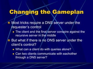 Changing the Gameplan
Most tricks require a DNS server under the
requester’s control
 The client and the final server conspire against the
recursive server in the middle
But what if there is no DNS server under the
client’s control?
 What can a client do with queries alone?
 Can two clients communicate with eachother
through a DNS server?
 