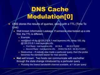 DNS Cache
Modulation[0]
DNS stores the results of queries, along with a TTL (Time To
Live)
 Well known Information Leakage: If someone else looked up a site
first, the TTL is different.
 Example:
 root@bsd:~# dig @129.210.8.1 mail.layerone.info; sleep 100; dig
@129.210.8.1 mail.layerone.info
 First Reply: mail.layerone.info. 4H IN A 66.33.213.202
 Second Reply: mail.layerone.info. 3h58m19s IN A 66.33.213.202
 Destructive – If nobody else made a particular query, then the probe
becomes the standard bearer for max seconds.
 Not well known: Two hosts can communicate with eachother
through the state change introduced by a particular query
 Possibly the lowest bandwidth channel available, at 1 bit per query
 