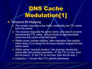 DNS Cache
Modulation[1]
Temporal Bit Mapping
 The sender requests a low traffic, preferably low TTL name
from the server.
 The receiver requests the same name, and sees it at some
decremented TTL value. It thus knows at approximately
what time the cache entry will expire.
 Within some “sender window” after expiration, the sender
either does (1) or does not (0) issue another request for the
same name
 Within some “receiver window”, the receiver checks the
name after the window expiration. IF the TTL is max, then
the bit was 0. IF the TTL is not max, then the bit was 1.
 Capacity = 1 bit per Max TTL period (slowwww)
 