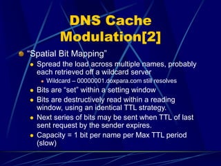 DNS Cache
Modulation[2]
“Spatial Bit Mapping”
 Spread the load across multiple names, probably
each retrieved off a wildcard server
 Wildcard – 00000001.doxpara.com still resolves
 Bits are “set” within a setting window
 Bits are destructively read within a reading
window, using an identical TTL strategy.
 Next series of bits may be sent when TTL of last
sent request by the sender expires.
 Capacity = 1 bit per name per Max TTL period
(slow)
 