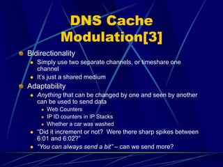 DNS Cache
Modulation[3]
Bidirectionality
 Simply use two separate channels, or timeshare one
channel
 It’s just a shared medium
Adaptability
 Anything that can be changed by one and seen by another
can be used to send data
 Web Counters
 IP ID counters in IP Stacks
 Whether a car was washed
 “Did it increment or not? Were there sharp spikes between
6:01 and 6:02?”
 “You can always send a bit” – can we send more?
 