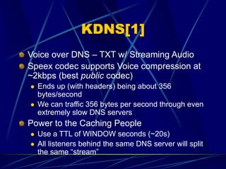 KDNS[1]
Voice over DNS – TXT w/ Streaming Audio
Speex codec supports Voice compression at
~2kbps (best public codec)
 Ends up (with headers) being about 356
bytes/second
 We can traffic 356 bytes per second through even
extremely slow DNS servers
Power to the Caching People
 Use a TTL of WINDOW seconds (~20s)
 All listeners behind the same DNS server will split
the same “stream”
 