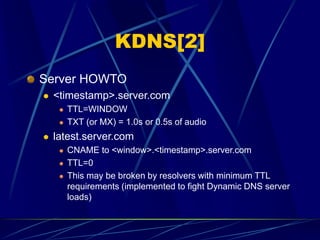 KDNS[2]
Server HOWTO
 <timestamp>.server.com
 TTL=WINDOW
 TXT (or MX) = 1.0s or 0.5s of audio
 latest.server.com
 CNAME to <window>.<timestamp>.server.com
 TTL=0
 This may be broken by resolvers with minimum TTL
requirements (implemented to fight Dynamic DNS server
loads)
 