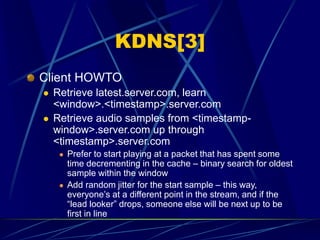 KDNS[3]
Client HOWTO
 Retrieve latest.server.com, learn
<window>.<timestamp>.server.com
 Retrieve audio samples from <timestamp-
window>.server.com up through
<timestamp>.server.com
 Prefer to start playing at a packet that has spent some
time decrementing in the cache – binary search for oldest
sample within the window
 Add random jitter for the start sample – this way,
everyone’s at a different point in the stream, and if the
“lead looker” drops, someone else will be next up to be
first in line
 