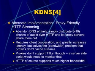 KDNS[4]
Alternate Implementation: Proxy-Friendly
HTTP Streaming
 Abandon DNS entirely; simply distribute 3-10s
chunks of audio over HTTP and let proxy servers
share them out
 Requires client cooperation, and greatly increases
latency, but solves the (bandwidth) problem that
proxies don’t cache streams
 Proxies don’t support TTLs, though – a server side
script would need to monitor that
 HTTP of course supports much higher bandwidth!
 
