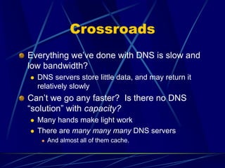 Crossroads
Everything we’ve done with DNS is slow and
low bandwidth?
 DNS servers store little data, and may return it
relatively slowly
Can’t we go any faster? Is there no DNS
“solution” with capacity?
 Many hands make light work
 There are many many many DNS servers
 And almost all of them cache.
 