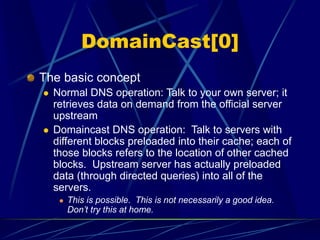 DomainCast[0]
The basic concept
 Normal DNS operation: Talk to your own server; it
retrieves data on demand from the official server
upstream
 Domaincast DNS operation: Talk to servers with
different blocks preloaded into their cache; each of
those blocks refers to the location of other cached
blocks. Upstream server has actually preloaded
data (through directed queries) into all of the
servers.
 This is possible. This is not necessarily a good idea.
Don’t try this at home.
 