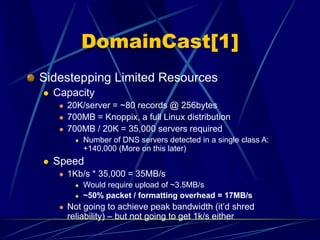 DomainCast[1]
Sidestepping Limited Resources
 Capacity
 20K/server = ~80 records @ 256bytes
 700MB = Knoppix, a full Linux distribution
 700MB / 20K = 35,000 servers required
 Number of DNS servers detected in a single class A:
+140,000 (More on this later)
 Speed
 1Kb/s * 35,000 = 35MB/s
 Would require upload of ~3.5MB/s
 ~50% packet / formatting overhead = 17MB/s
 Not going to achieve peak bandwidth (it’d shred
reliability) – but not going to get 1k/s either
 
