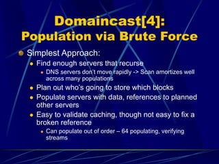 Domaincast[4]:
Population via Brute Force
Simplest Approach:
 Find enough servers that recurse
 DNS servers don’t move rapidly -> Scan amortizes well
across many populations
 Plan out who’s going to store which blocks
 Populate servers with data, references to planned
other servers
 Easy to validate caching, though not easy to fix a
broken reference
 Can populate out of order – 64 populating, verifying
streams
 