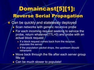 Domaincast[5][1]:
Reverse Serial Propagation
Can be quickly and statelessly deployed
 Scan networks with generic recursive probe
 For each incoming request seeking to service the
probe, return whatever(TTL=0) and probe with an
actual block request
 If a block request comes back from the recurser,
populate the server
 If the population packet drops, the upstream should
retransmit
 Move back through the file after each server group
fills up
 Can be much slower to populate!
 