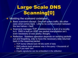Large Scale DNS
Scanning[0]
Modding the scanrand codebase…
 Basic scanrand concept: One half spews traffic, the other
sees what comes back. Little to no communication between
the two halves = fast!
 Scanrand manages TCP; statelessness is a bit of a novelty
to it. DNS is built on UDP, raw packet manipulation isn’t
even necessary (it was useful, though).
 Reflection: Stateless operation depends on sending packets
out and forgetting, only to have the necessary data returned
back in the response packet
 TCP barely reflects back 48 bits worth of data
 DNS reflects back whatever was in the query = thousands of
bits if you want ‘em!
 Crypto signatures can be embedded in the reflection
 