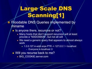 Large Scale DNS
Scanning[1]
Floodable DNS Queries implemented by
miname
 Is anyone there, recursive or not?
 Many hosts that don’t support recursion will at least
provide a “NXDOMAIN”, but not all will
 We need a generic query that appears to almost always
work
 1.0.0.127.in-addr.arpa PTR -> 127.0.0.1 = localhost
 Everyone is localhost 
 Will you recurse back to me?
 BIG_COOKIE.server.com
 