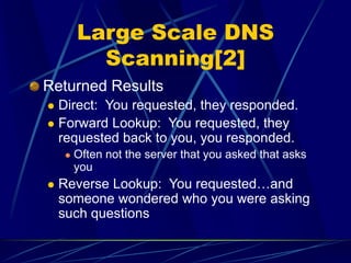 Large Scale DNS
Scanning[2]
Returned Results
 Direct: You requested, they responded.
 Forward Lookup: You requested, they
requested back to you, you responded.
 Often not the server that you asked that asks
you
 Reverse Lookup: You requested…and
someone wondered who you were asking
such questions
 