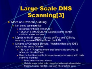Large Scale DNS
Scanning[3]
More on Reverse Auditing
 Not being too secretive
 root@bsd:~# host 64.81.64.164
 164.64.81.64.IN-ADDR.ARPA domain name pointer
mail.dan.at.doxpara.com
 L0pht’s Antisniff project – locate sniffers and IDS’s by
watching reverse DNS traffic on the LAN
 Miname w/ Co-opted Servers: Watch sniffers and IDS’s
across the entire internet
 TTL=0 on PTR replies means they continually look you up
when you pass by them
 Hard, but not impossible, to associate reverse lookup with node
scanned to attract
 Temporally associated w/ scan
 Multiple scans, out of order, should provide required correlation
 Traceroutes may help too – we know who’s looking us up
 