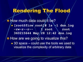Rendering The Flood
How much data could it be?
 [root@fire root]# ls -l dns.log
-rw-r--r-- 1 root root
360215644 May 28 12:42 dns.log
How are we going to visualize this?
 3D space – could use the tools we used to
visualize the complexity of arbitrary data
 