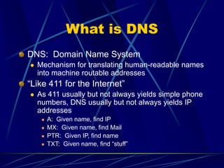 What is DNS
DNS: Domain Name System
 Mechanism for translating human-readable names
into machine routable addresses
“Like 411 for the Internet”
 As 411 usually but not always yields simple phone
numbers, DNS usually but not always yields IP
addresses
 A: Given name, find IP
 MX: Given name, find Mail
 PTR: Given IP, find name
 TXT: Given name, find “stuff”
 