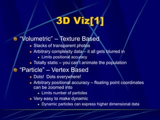 3D Viz[1]
“Volumetric” – Texture Based
 Stacks of transparent photos
 Arbitrary complexity data – it all gets blurred in
 Limits positional accuracy
 Totally static – you can’t animate the population
“Particle” – Vertex Based
 Dots! Dots everywhere!
 Arbitrary positional accuracy – floating point coordinates
can be zoomed into
 Limits number of particles
 Very easy to make dynamic
 Dynamic particles can express higher dimensional data
 