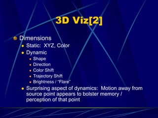 3D Viz[2]
Dimensions
 Static: XYZ, Color
 Dynamic
 Shape
 Direction
 Color Shift
 Trajectory Shift
 Brightness / “Flare”
 Surprising aspect of dynamics: Motion away from
source point appears to bolster memory /
perception of that point
 