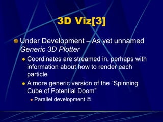 3D Viz[3]
Under Development – As yet unnamed
Generic 3D Plotter
 Coordinates are streamed in, perhaps with
information about how to render each
particle
 A more generic version of the “Spinning
Cube of Potential Doom”
 Parallel development 
 