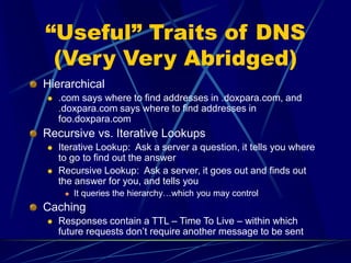 “Useful” Traits of DNS
(Very Very Abridged)
Hierarchical
 .com says where to find addresses in .doxpara.com, and
.doxpara.com says where to find addresses in
foo.doxpara.com
Recursive vs. Iterative Lookups
 Iterative Lookup: Ask a server a question, it tells you where
to go to find out the answer
 Recursive Lookup: Ask a server, it goes out and finds out
the answer for you, and tells you
 It queries the hierarchy…which you may control
Caching
 Responses contain a TTL – Time To Live – within which
future requests don’t require another message to be sent
 