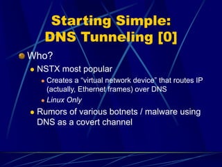 Starting Simple:
DNS Tunneling [0]
Who?
 NSTX most popular
 Creates a “virtual network device” that routes IP
(actually, Ethernet frames) over DNS
 Linux Only
 Rumors of various botnets / malware using
DNS as a covert channel
 