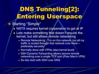 DNS Tunneling[2]:
Entering Userspace
Starting “Simple”
 NSTX requires kernel cooperation to get at IP
 Lets make something that doesn’t require the
kernel, but still allows remote networking
 Remote Networking: “I’m on this network, but all my
traffic is routed through that network over there –
preferably securely”
 Normally done with VPNs (also kernel level)
 SSH Dynamic Forwarding allows secure remote
networking over a single TCP port (Poor Man’s VPN)
 So lets start with SSH over DNS
 