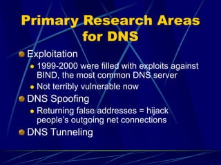 Primary Research Areas
for DNS
Exploitation
 1999-2000 were filled with exploits against
BIND, the most common DNS server
 Not terribly vulnerable now
DNS Spoofing
 Returning false addresses = hijack
people’s outgoing net connections
DNS Tunneling
 
