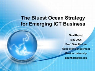 The Bluest Ocean Strategy
for Emerging ICT Business

                    Final Report
                      May 2006
                  Prof. GeunHo Lee
                School of Management
                  Boston University
                  geunhole@bu.edu
 