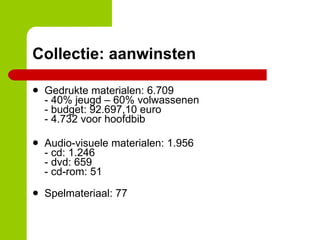 Collectie: aanwinsten Gedrukte materialen: 6.709 - 40% jeugd – 60% volwassenen - budget: 92.697,10 euro - 4.732 voor hoofdbib Audio-visuele materialen: 1.956 - cd: 1.246 - dvd: 659 - cd-rom: 51 Spelmateriaal: 77 