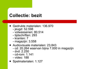 Collectie: bezit Gedrukte materialen: 136.970  - jeugd: 52.598 - volwassenen: 80.514 - tijdschriften: 293 - kranten: 7 - magazijn: 3.558 Audiovisuele materialen: 23.843 - cd: 20.264 waarvan bijna 7.000 in magazijn - dvd: 2.250 - cd-rom: 1.141 - video: 188 Spelmaterialen: 1.127 